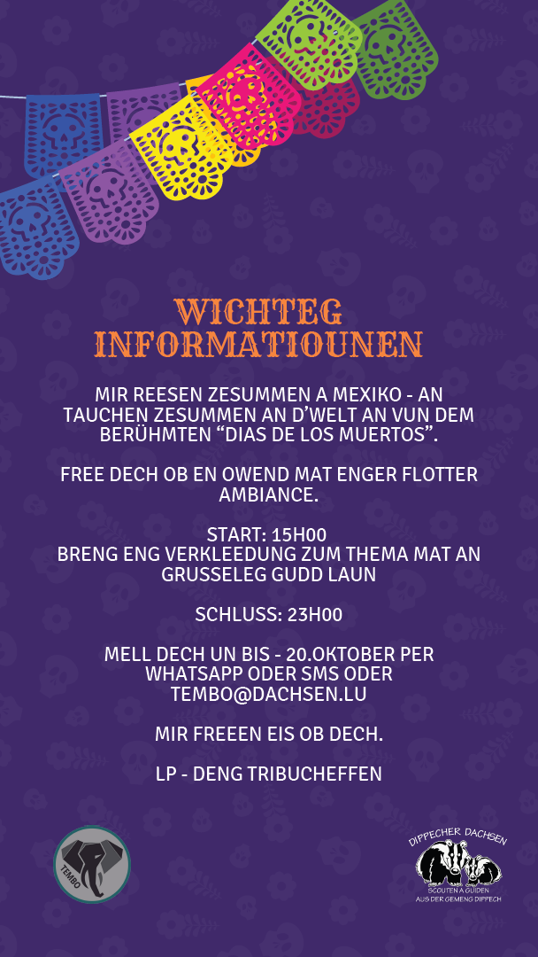 Wichteg Informatiounen: Mir reesen zesummen a Mexiko – an dauchen zesummen an d’Welt an vun dem berüümten “Dias de los Muertos”. Free dech op en Owend mat enger flotter Ambiance. Start: 15:00 Breng eng Verkleedung zum Thema mat an gruseleg gudd Laun. Schluss: 23:00 Mell dech u bis de 20. Oktober per WhatsApp oder SMS oder tembo@dachsen.lu. Mir freeën eis op dech. LP - deng Tribucheffen