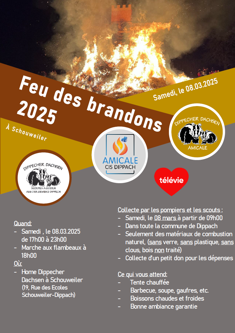 Feu des brandons 2025 À Schouweiler Samedi, le 08.03.2025 Quand : - Samedi , le 08.03.2025 de 17h00 à 23h00 - Marche aux flambeaux à 18h00 Où : - Home Dippecher Dachsen à Schouweiler (19, Rue des Ecoles Schouweiler Dippach) Collecte par les pompiers et les scouts - Samedi, le 08 mars à partir de 09h00 - Dans toute la commune de Dippach - Seulement des matériaux de combustion naturel, ( sans verre, sans plastique, sans clous, bois non traité) - Collecte d’un petit don pour les dépenses Ce qui vous attend : - Tente chauffée - Barbecue, soupe, gaufres, etc. - Boissons chaudes et froides - Bonne ambiance garantie Dippecher Dachsen Scouten a Guiden aus der Gemeng Dippech Amicale CIS Dippach Dippecher Dachsen – Amicale ♥ télévie